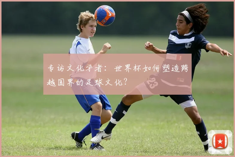 专访文化学者：世界杯如何塑造跨越国界的足球文化？